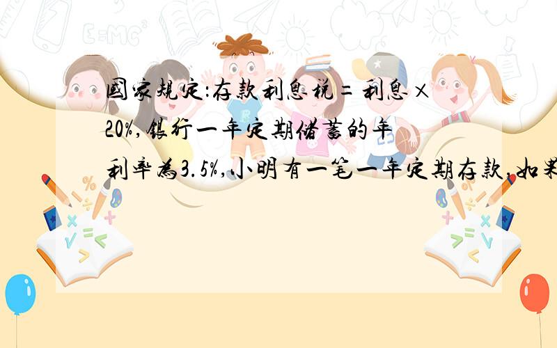 国家规定：存款利息税=利息×20%,银行一年定期储蓄的年利率为3.5%,小明有一笔一年定期存款,如果到期