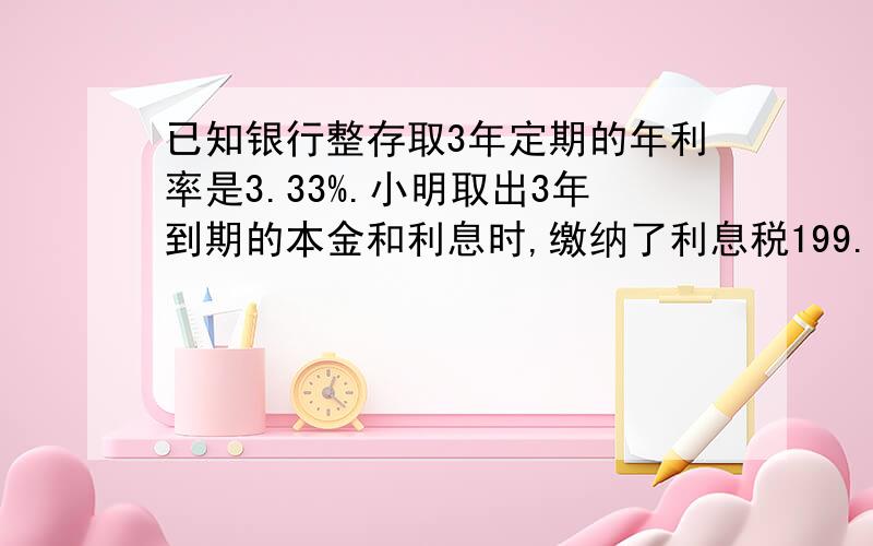 已知银行整存取3年定期的年利率是3.33%.小明取出3年到期的本金和利息时,缴纳了利息税199.8元,则小明3年