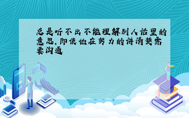 总是听不出不能理解别人话里的意思,即使他在努力的讲清楚需要沟通