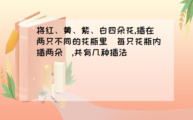 将红、黄、紫、白四朵花,插在两只不同的花瓶里（每只花瓶内插两朵）,共有几种插法