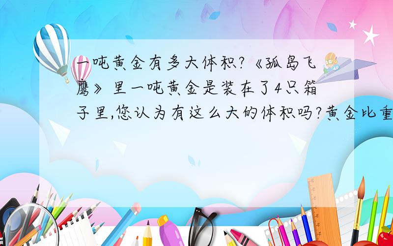 一吨黄金有多大体积?《孤岛飞鹰》里一吨黄金是装在了4只箱子里,您认为有这么大的体积吗?黄金比重为19.32,是水的19.