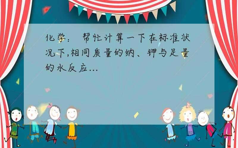 化学： 帮忙计算一下在标准状况下,相同质量的纳、钾与足量的水反应...