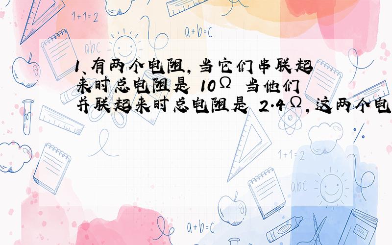 1、有两个电阻,当它们串联起来时总电阻是 10Ω 当他们并联起来时总电阻是 2.4Ω,这两个电阻分别是：