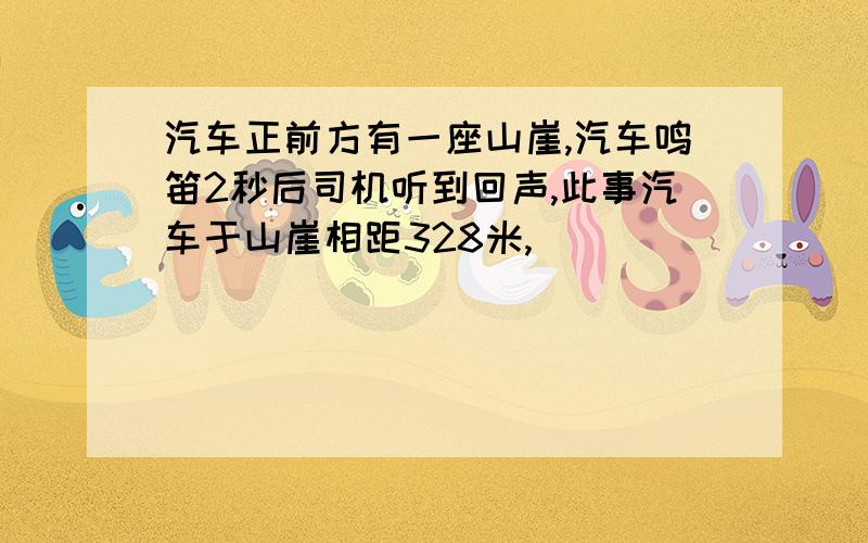 汽车正前方有一座山崖,汽车鸣笛2秒后司机听到回声,此事汽车于山崖相距328米,