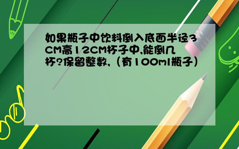 如果瓶子中饮料倒入底面半径3CM高12CM杯子中,能倒几杯?保留整数,（有100ml瓶子）