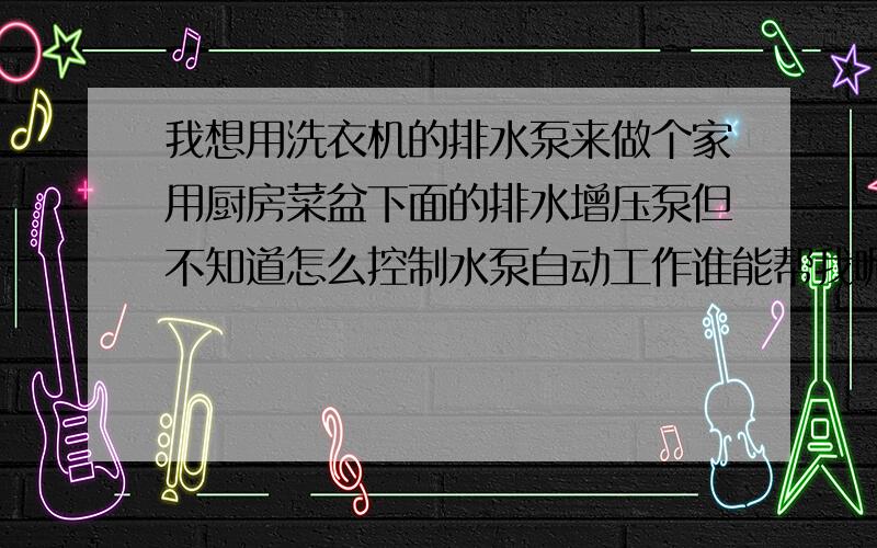 我想用洗衣机的排水泵来做个家用厨房菜盆下面的排水增压泵但不知道怎么控制水泵自动工作谁能帮我呢?谢了