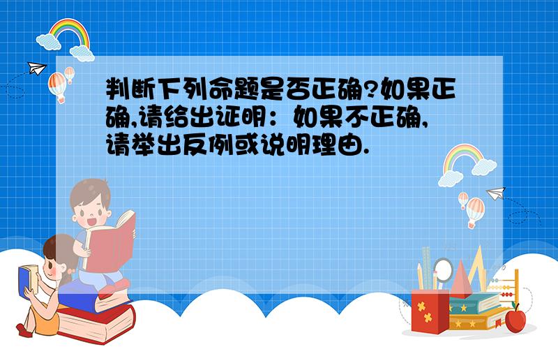 判断下列命题是否正确?如果正确,请给出证明：如果不正确,请举出反例或说明理由.