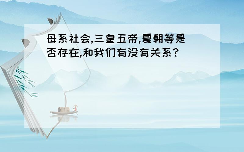 母系社会,三皇五帝,夏朝等是否存在,和我们有没有关系?