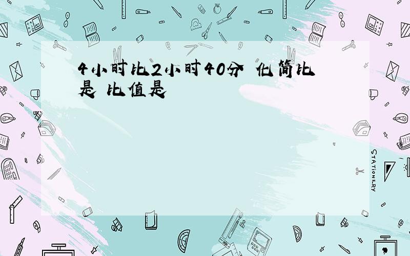 4小时比2小时40分 化简比是 比值是