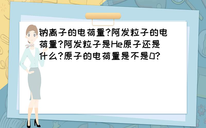 钠离子的电荷量?阿发粒子的电荷量?阿发粒子是He原子还是什么?原子的电荷量是不是0?