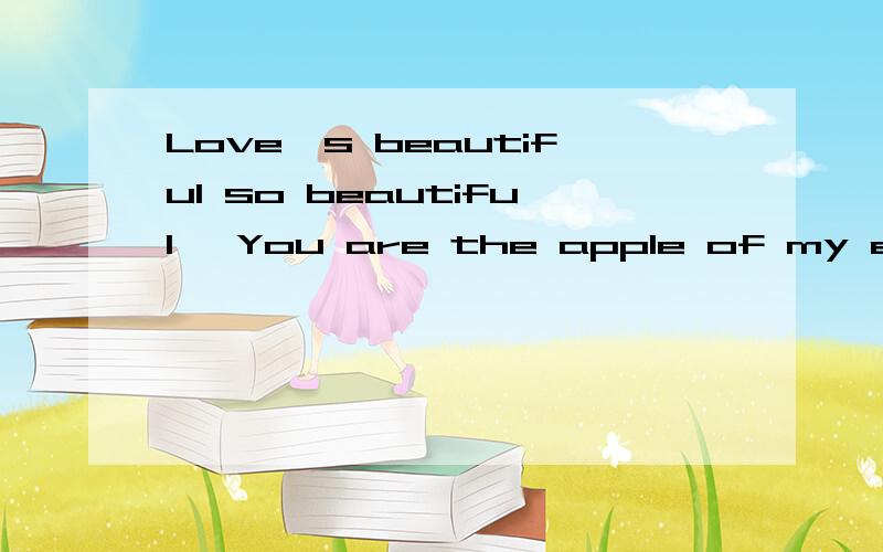 Love's beautiful so beautiful ,You are the apple of my eye.的