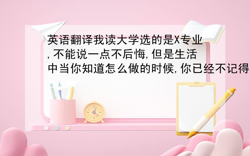 英语翻译我读大学选的是X专业,不能说一点不后悔,但是生活中当你知道怎么做的时候,你已经不记得来时的路.所以你需要的是找到