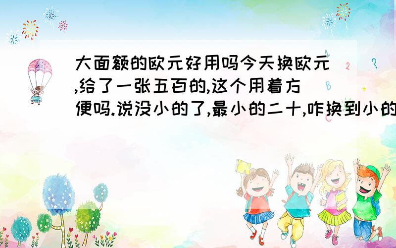 大面额的欧元好用吗今天换欧元,给了一张五百的,这个用着方便吗.说没小的了,最小的二十,咋换到小的现在北京这边很难换到小额