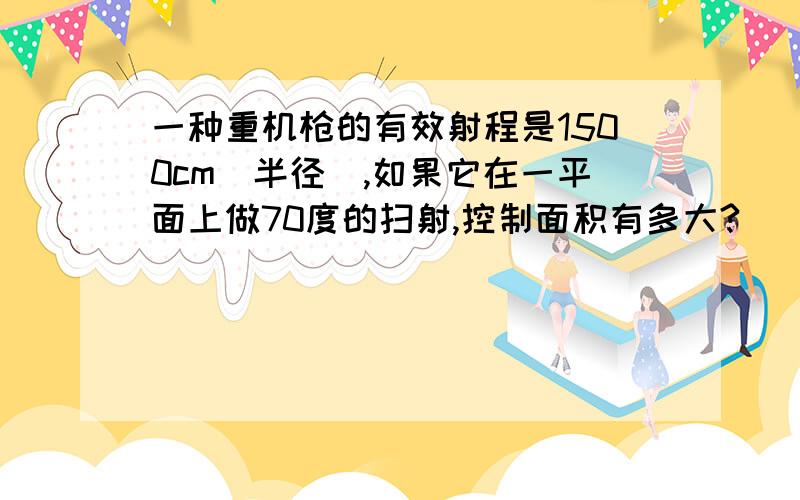 一种重机枪的有效射程是1500cm（半径）,如果它在一平面上做70度的扫射,控制面积有多大?