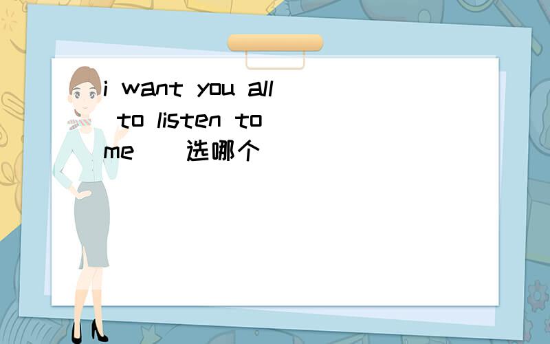 i want you all to listen to me（）选哪个