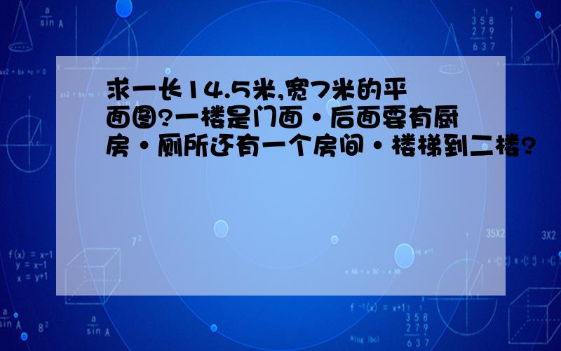 求一长14.5米,宽7米的平面图?一楼是门面·后面要有厨房·厕所还有一个房间·楼梯到二楼?