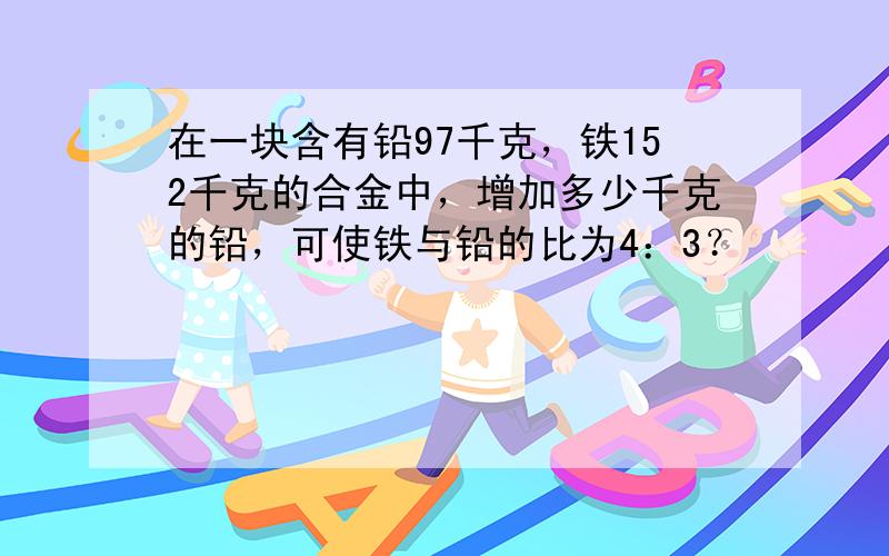 在一块含有铅97千克，铁152千克的合金中，增加多少千克的铅，可使铁与铅的比为4：3？