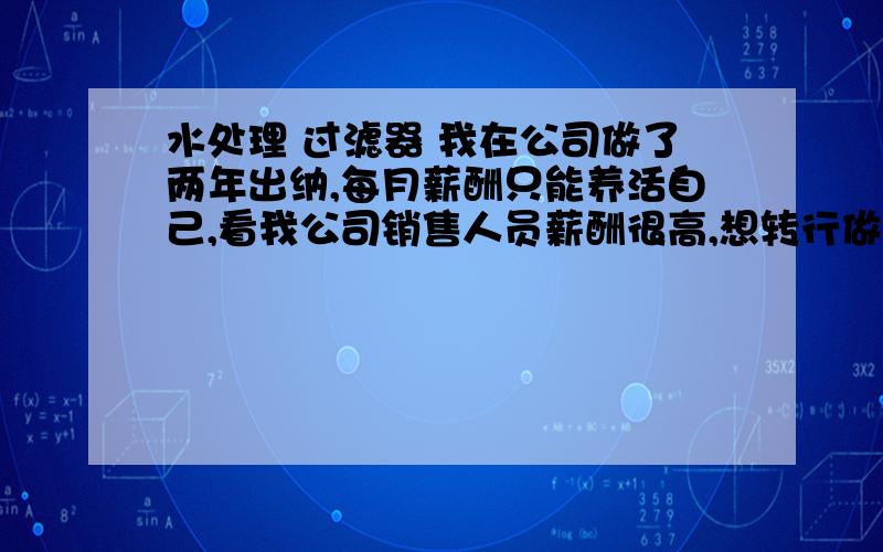 水处理 过滤器 我在公司做了两年出纳,每月薪酬只能养活自己,看我公司销售人员薪酬很高,想转行做销售,可开始没经验,请销售