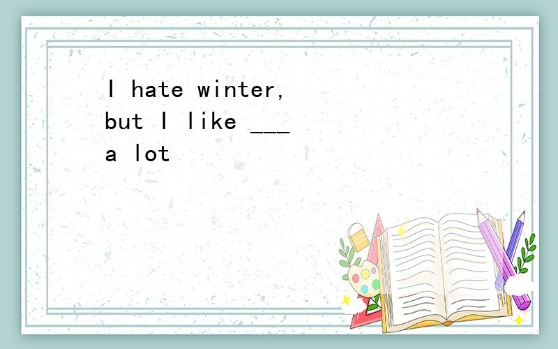 I hate winter,but I like ___a lot