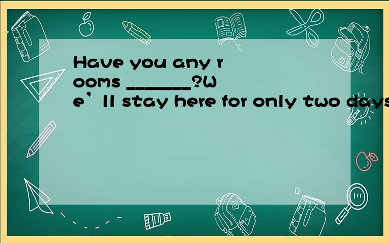 Have you any rooms _______?We’ll stay here for only two days