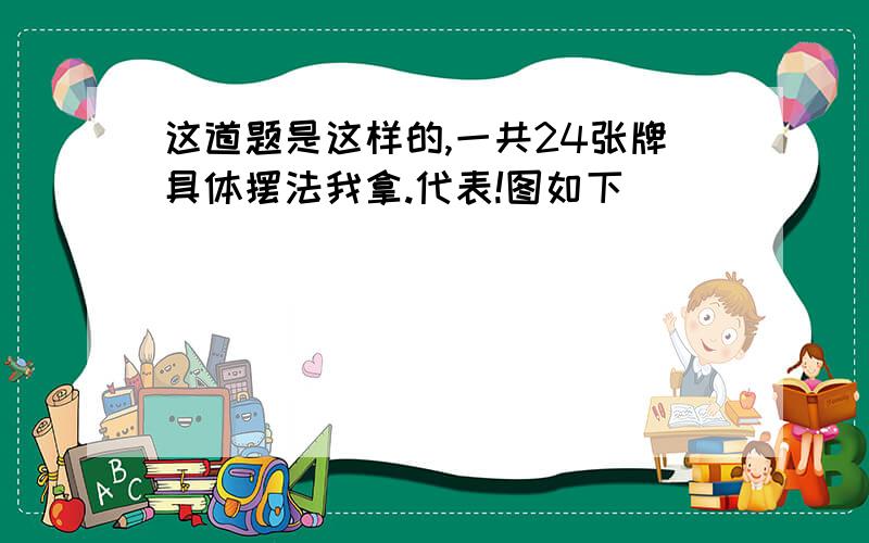 这道题是这样的,一共24张牌具体摆法我拿.代表!图如下