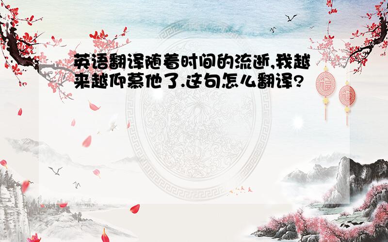 英语翻译随着时间的流逝,我越来越仰慕他了.这句怎么翻译?