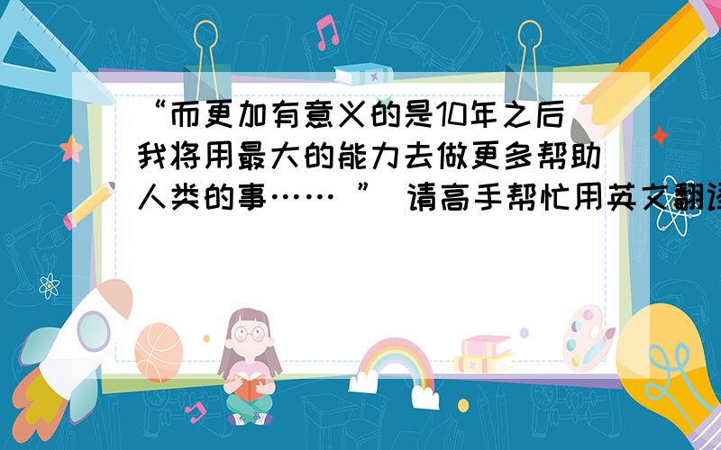 “而更加有意义的是10年之后我将用最大的能力去做更多帮助人类的事…… ” 请高手帮忙用英文翻译前面这句