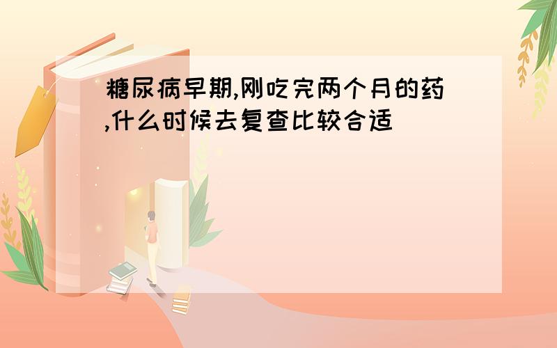 糖尿病早期,刚吃完两个月的药,什么时候去复查比较合适