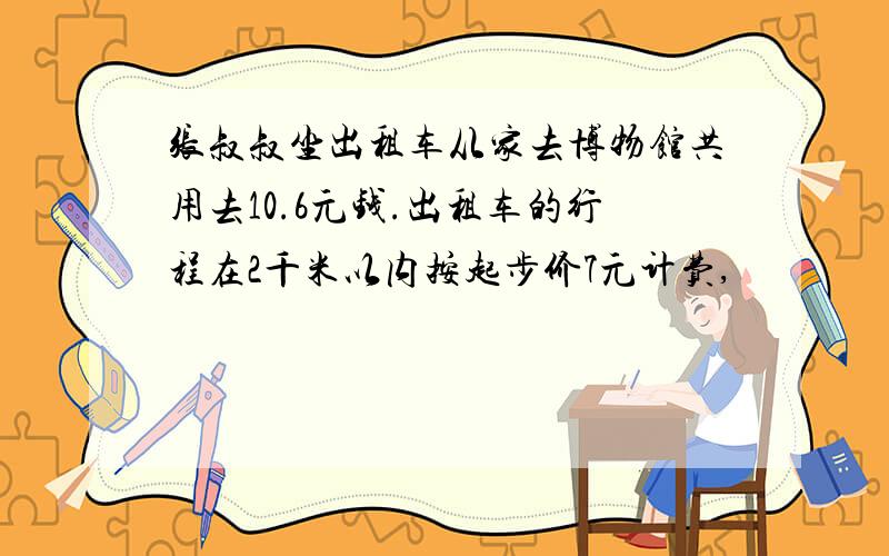 张叔叔坐出租车从家去博物馆共用去10.6元钱.出租车的行程在2千米以内按起步价7元计费,