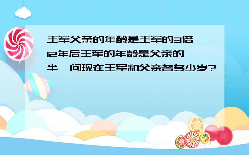 王军父亲的年龄是王军的3倍,12年后王军的年龄是父亲的一半,问现在王军和父亲各多少岁?