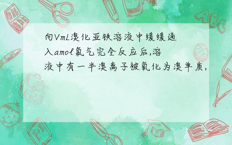 向VmL溴化亚铁溶液中缓缓通入amol氯气完全反应后,溶液中有一半溴离子被氧化为溴单质,