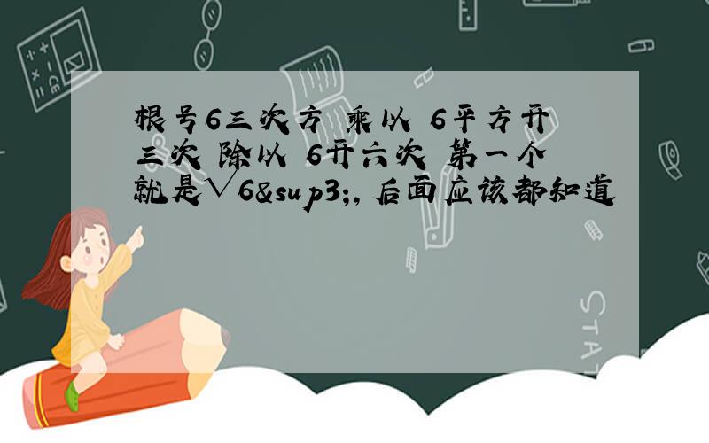 根号6三次方 乘以 6平方开三次 除以 6开六次 第一个就是√6³,后面应该都知道