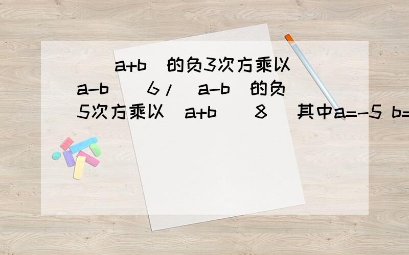 [(a+b)的负3次方乘以（a-b）^6/（a-b）的负5次方乘以（a+b）^8] 其中a=-5 b=1