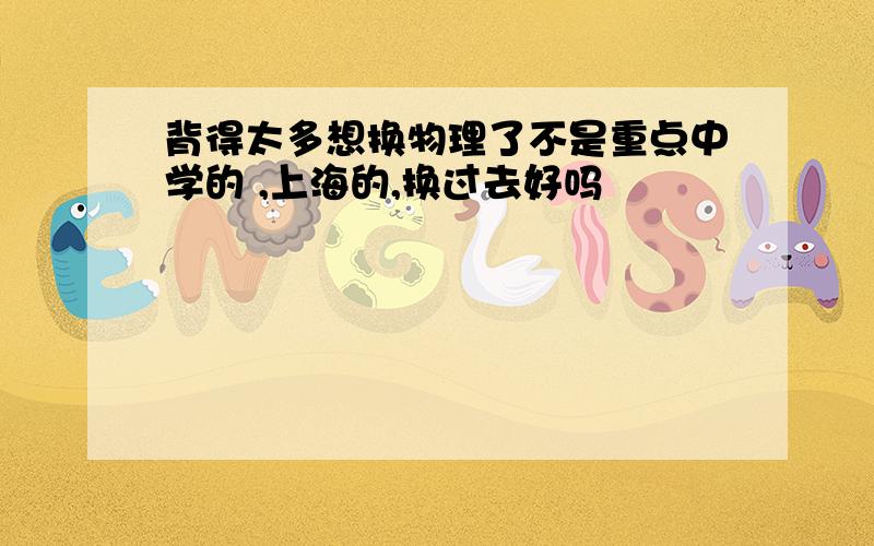 背得太多想换物理了不是重点中学的 ,上海的,换过去好吗