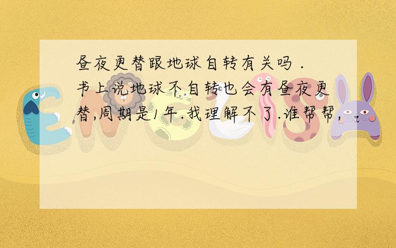 昼夜更替跟地球自转有关吗 .书上说地球不自转也会有昼夜更替,周期是1年.我理解不了.谁帮帮,