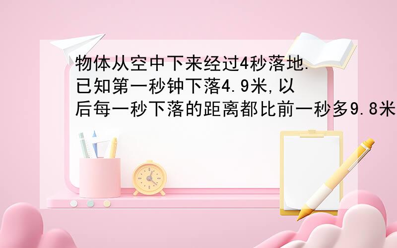 物体从空中下来经过4秒落地.已知第一秒钟下落4.9米,以后每一秒下落的距离都比前一秒多9.8米.物体离地面