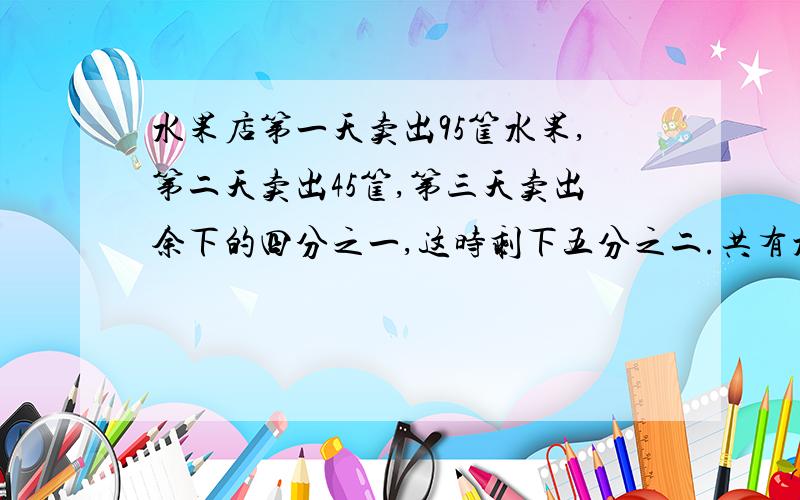 水果店第一天卖出95筐水果,第二天卖出45筐,第三天卖出余下的四分之一,这时剩下五分之二.共有水果几筐