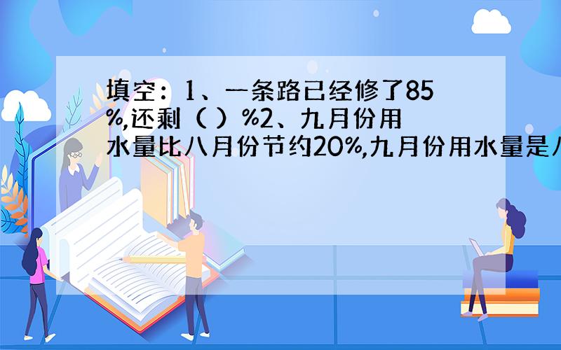 填空：1、一条路已经修了85%,还剩（ ）%2、九月份用水量比八月份节约20%,九月份用水量是八月份的（ ）%