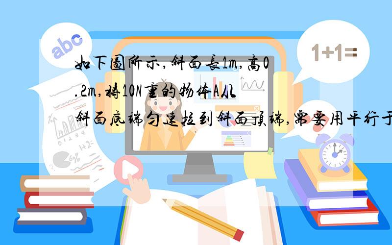 如下图所示,斜面长1m,高0.2m,将10N重的物体A从斜面底端匀速拉到斜面顶端,需要用平行于斜面的力2.5N,那么