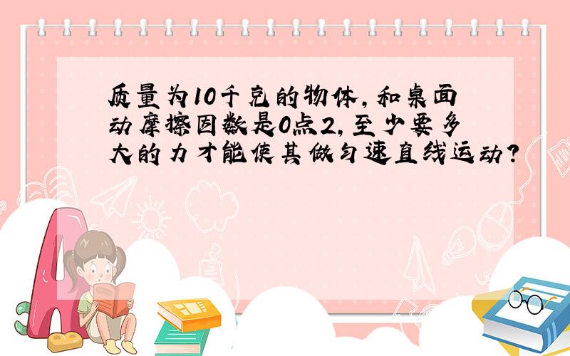 质量为10千克的物体,和桌面动摩擦因数是0点2,至少要多大的力才能使其做匀速直线运动?