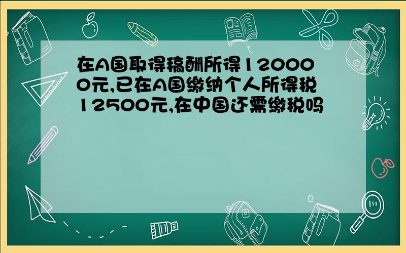 在A国取得稿酬所得120000元,已在A国缴纳个人所得税12500元,在中国还需缴税吗