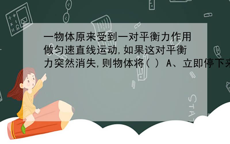 一物体原来受到一对平衡力作用做匀速直线运动,如果这对平衡力突然消失,则物体将( ) A、立即停下来 B、