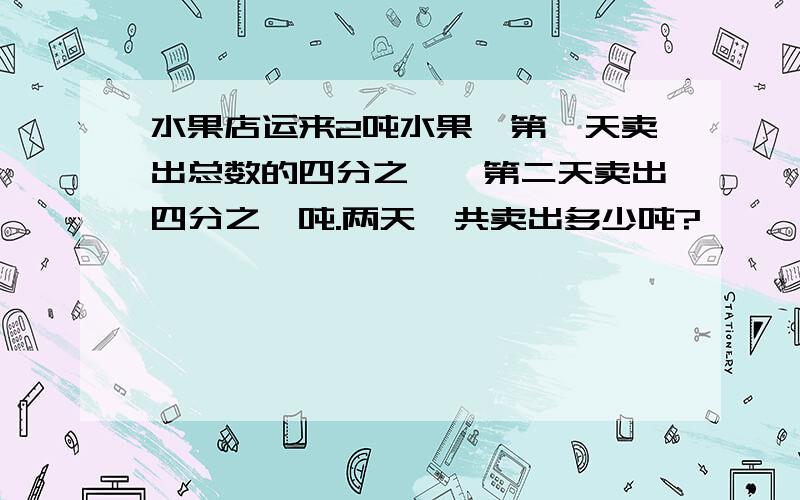 水果店运来2吨水果,第一天卖出总数的四分之一,第二天卖出四分之一吨.两天一共卖出多少吨?