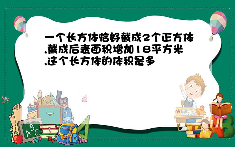 一个长方体恰好截成2个正方体,截成后表面积增加18平方米,这个长方体的体积是多