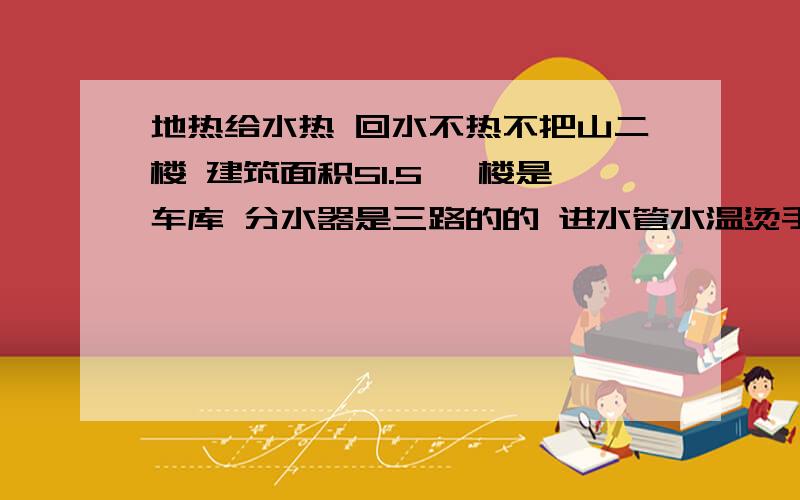 地热给水热 回水不热不把山二楼 建筑面积51.5 一楼是车库 分水器是三路的的 进水管水温烫手 回水管冰手 把地热管从分