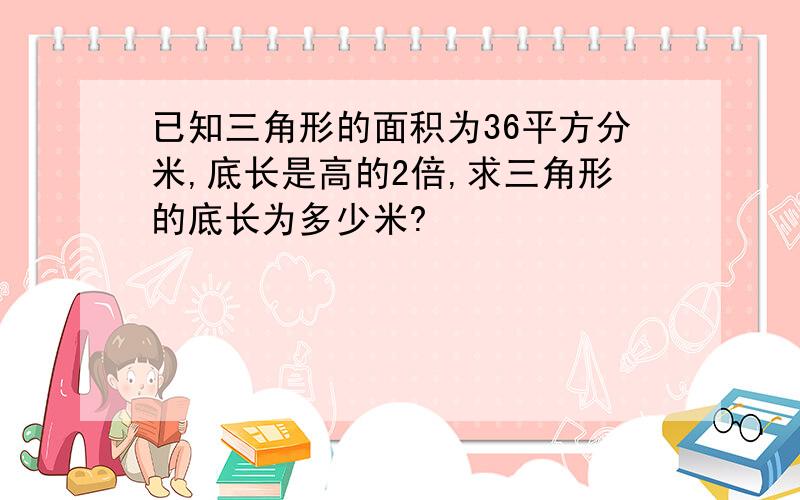 已知三角形的面积为36平方分米,底长是高的2倍,求三角形的底长为多少米?