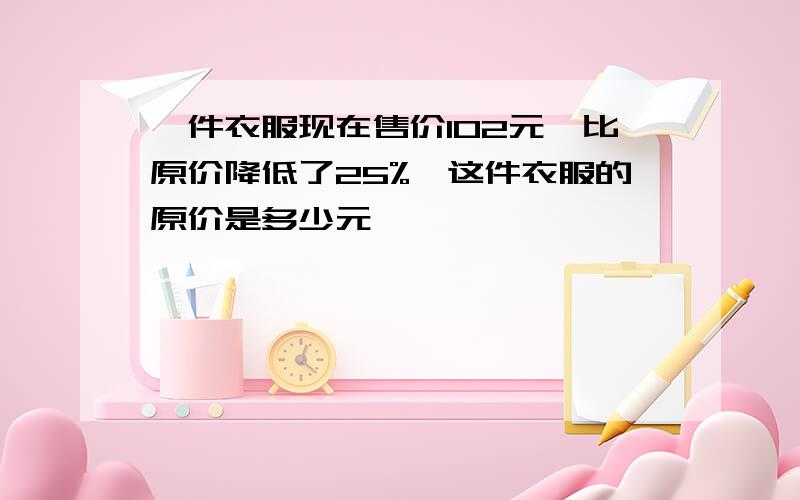 一件衣服现在售价102元,比原价降低了25%,这件衣服的原价是多少元