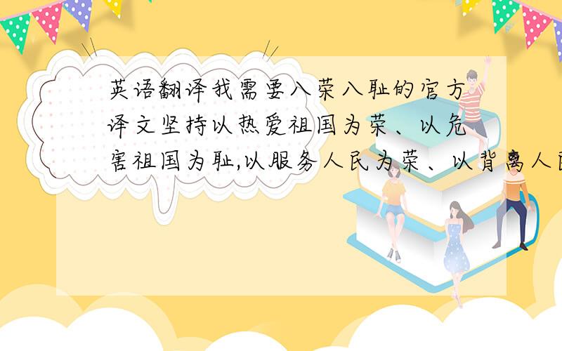 英语翻译我需要八荣八耻的官方译文坚持以热爱祖国为荣、以危害祖国为耻,以服务人民为荣、以背离人民为耻,以崇尚科学为荣、以愚