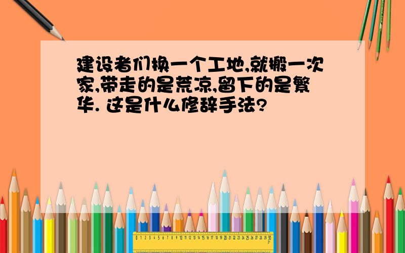 建设者们换一个工地,就搬一次家,带走的是荒凉,留下的是繁华. 这是什么修辞手法?