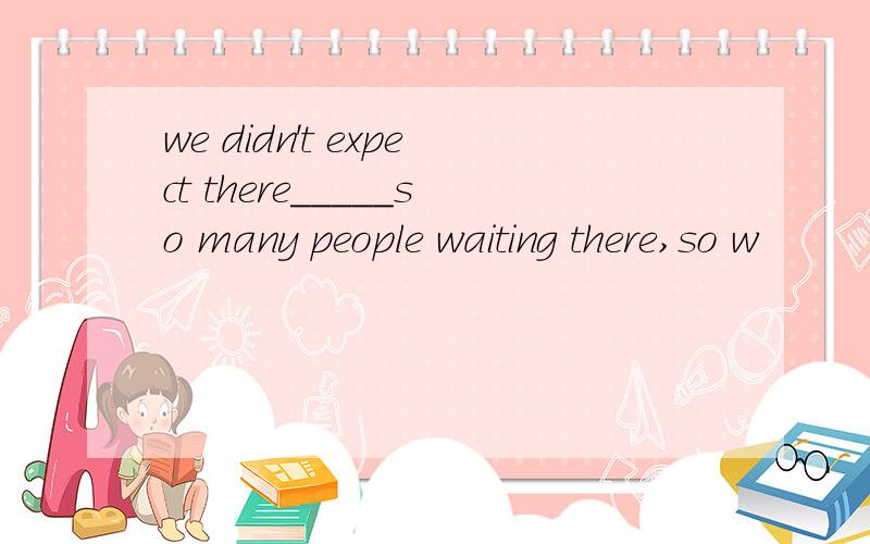 we didn't expect there_____so many people waiting there,so w